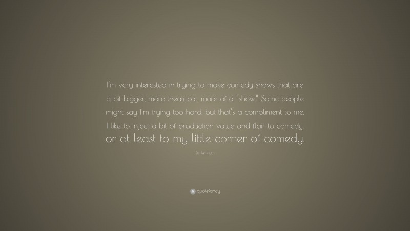 Bo Burnham Quote: “I’m very interested in trying to make comedy shows that are a bit bigger, more theatrical, more of a “show.” Some people might say I’m trying too hard, but that’s a compliment to me. I like to inject a bit of production value and flair to comedy, or at least to my little corner of comedy.”