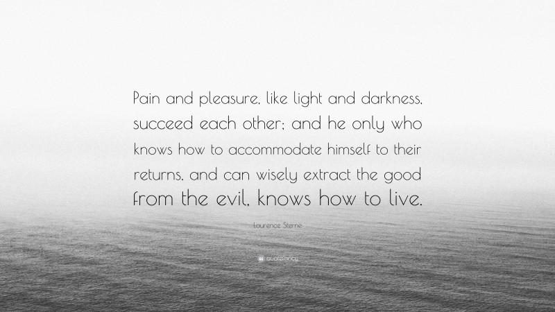 Laurence Sterne Quote: “Pain and pleasure, like light and darkness, succeed each other; and he only who knows how to accommodate himself to their returns, and can wisely extract the good from the evil, knows how to live.”