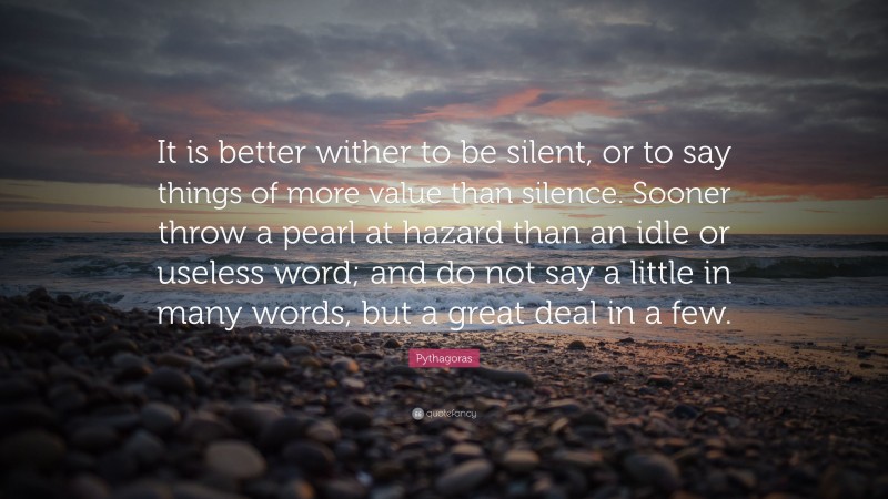 Pythagoras Quote: “It is better wither to be silent, or to say things of more value than silence. Sooner throw a pearl at hazard than an idle or useless word; and do not say a little in many words, but a great deal in a few.”