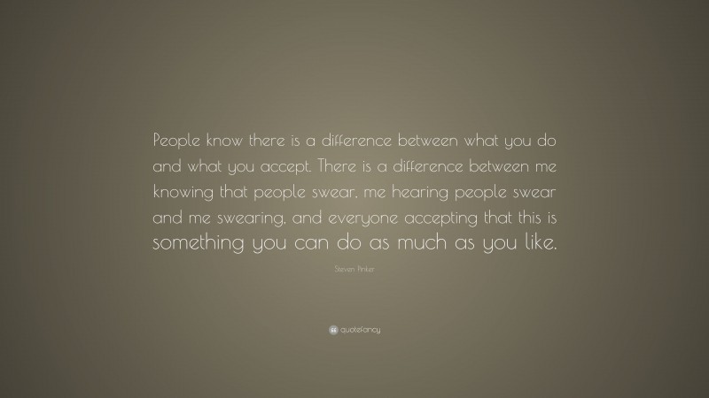 Steven Pinker Quote: “People know there is a difference between what you do and what you accept. There is a difference between me knowing that people swear, me hearing people swear and me swearing, and everyone accepting that this is something you can do as much as you like.”