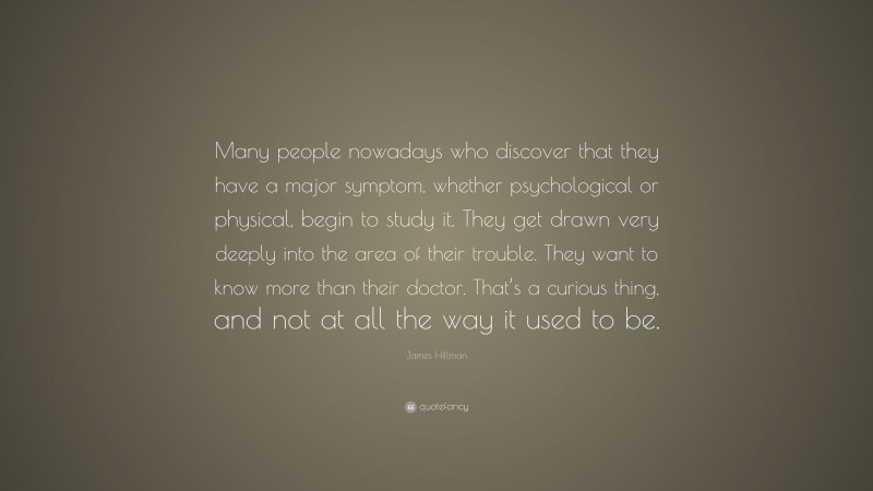 James Hillman Quote: “Many people nowadays who discover that they have a major symptom, whether psychological or physical, begin to study it. They get drawn very deeply into the area of their trouble. They want to know more than their doctor. That’s a curious thing, and not at all the way it used to be.”
