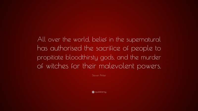 Steven Pinker Quote: “All over the world, belief in the supernatural has authorised the sacrifice of people to propitiate bloodthirsty gods, and the murder of witches for their malevolent powers.”