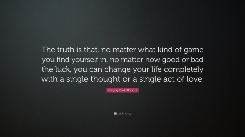 Gregory David Roberts Quote: “The truth is that, no matter what kind of game you find yourself in, no matter how good or bad the luck, you can change your life completely with a single thought or a single act of love.”