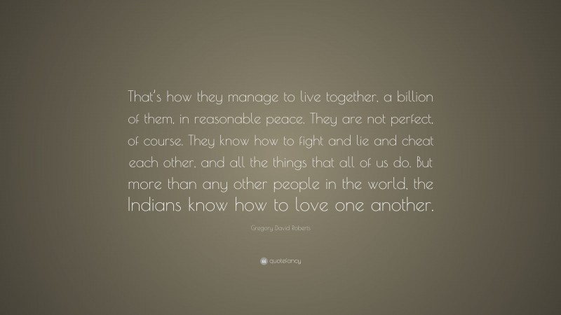 Gregory David Roberts Quote: “That’s how they manage to live together, a billion of them, in reasonable peace. They are not perfect, of course. They know how to fight and lie and cheat each other, and all the things that all of us do. But more than any other people in the world, the Indians know how to love one another.”