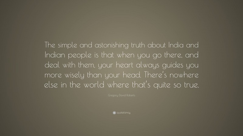 Gregory David Roberts Quote: “The simple and astonishing truth about India and Indian people is that when you go there, and deal with them, your heart always guides you more wisely than your head. There’s nowhere else in the world where that’s quite so true.”