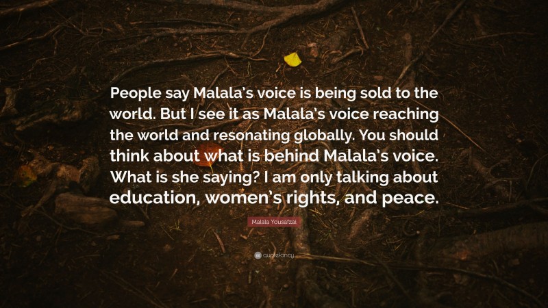 Malala Yousafzai Quote: “People say Malala’s voice is being sold to the world. But I see it as Malala’s voice reaching the world and resonating globally. You should think about what is behind Malala’s voice. What is she saying? I am only talking about education, women’s rights, and peace.”