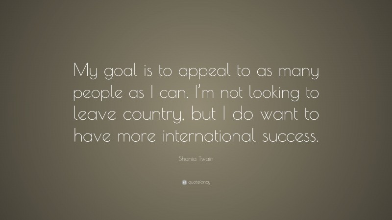 Shania Twain Quote: “My goal is to appeal to as many people as I can. I’m not looking to leave country, but I do want to have more international success.”