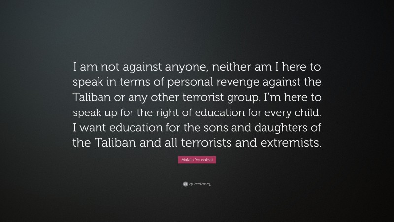 Malala Yousafzai Quote: “I am not against anyone, neither am I here to speak in terms of personal revenge against the Taliban or any other terrorist group. I’m here to speak up for the right of education for every child. I want education for the sons and daughters of the Taliban and all terrorists and extremists.”