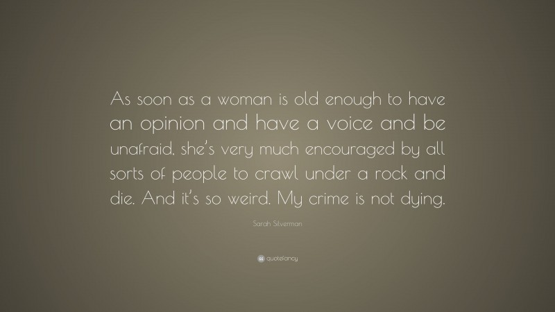 Sarah Silverman Quote: “As soon as a woman is old enough to have an opinion and have a voice and be unafraid, she’s very much encouraged by all sorts of people to crawl under a rock and die. And it’s so weird. My crime is not dying.”