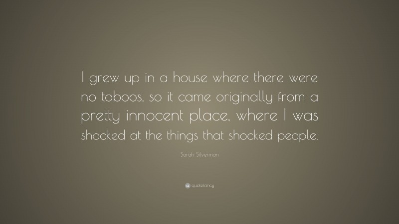 Sarah Silverman Quote: “I grew up in a house where there were no taboos, so it came originally from a pretty innocent place, where I was shocked at the things that shocked people.”