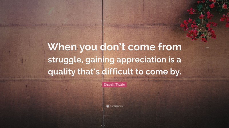 Shania Twain Quote: “When you don’t come from struggle, gaining appreciation is a quality that’s difficult to come by.”