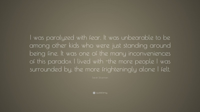 Sarah Silverman Quote: “I was paralyzed with fear. It was unbearable to be among other kids who were just standing around being fine. It was one of the many inconveniences of this paradox I lived with -the more people I was surrounded by, the more frighteningly alone I felt.”