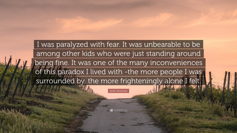 Sarah Silverman Quote: “I was paralyzed with fear. It was unbearable to be among other kids who were just standing around being fine. It was one of the many inconveniences of this paradox I lived with -the more people I was surrounded by, the more frighteningly alone I felt.”