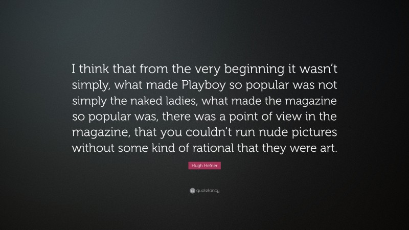Hugh Hefner Quote: “I think that from the very beginning it wasn’t simply, what made Playboy so popular was not simply the naked ladies, what made the magazine so popular was, there was a point of view in the magazine, that you couldn’t run nude pictures without some kind of rational that they were art.”