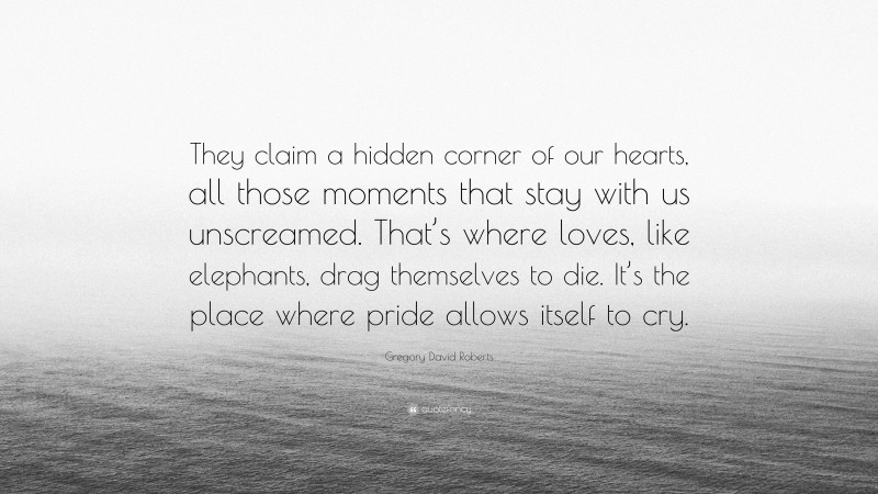 Gregory David Roberts Quote: “They claim a hidden corner of our hearts, all those moments that stay with us unscreamed. That’s where loves, like elephants, drag themselves to die. It’s the place where pride allows itself to cry.”