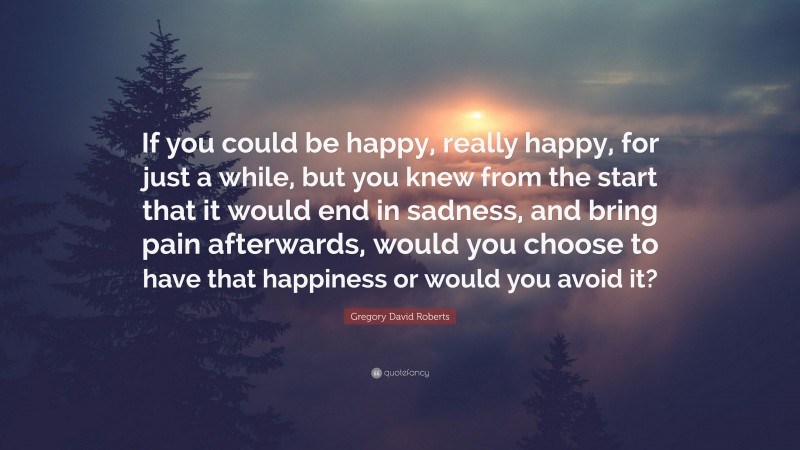 Gregory David Roberts Quote: “If you could be happy, really happy, for just a while, but you knew from the start that it would end in sadness, and bring pain afterwards, would you choose to have that happiness or would you avoid it?”