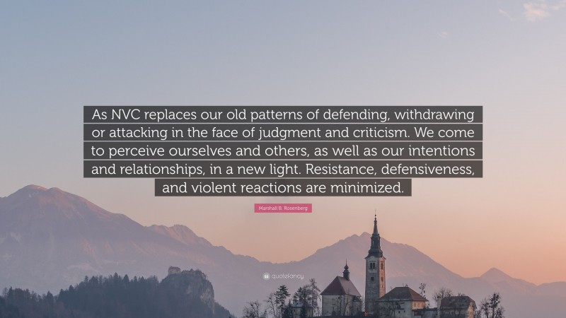 Marshall B. Rosenberg Quote: “As NVC replaces our old patterns of defending, withdrawing or attacking in the face of judgment and criticism. We come to perceive ourselves and others, as well as our intentions and relationships, in a new light. Resistance, defensiveness, and violent reactions are minimized.”