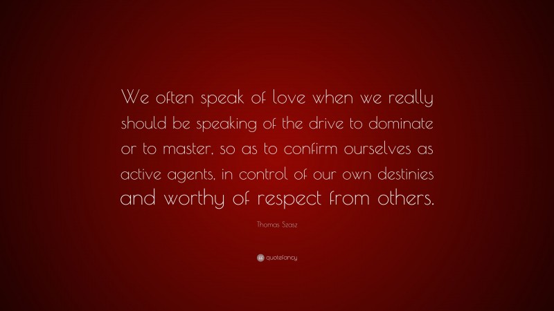 Thomas Szasz Quote: “We often speak of love when we really should be speaking of the drive to dominate or to master, so as to confirm ourselves as active agents, in control of our own destinies and worthy of respect from others.”