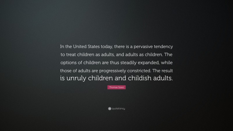Thomas Szasz Quote: “In the United States today, there is a pervasive tendency to treat children as adults, and adults as children. The options of children are thus steadily expanded, while those of adults are progressively constricted. The result is unruly children and childish adults.”