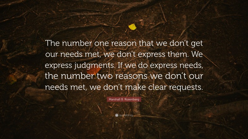 Marshall B. Rosenberg Quote: “The number one reason that we don’t get our needs met, we don’t express them. We express judgments. If we do express needs, the number two reasons we don’t our needs met, we don’t make clear requests.”