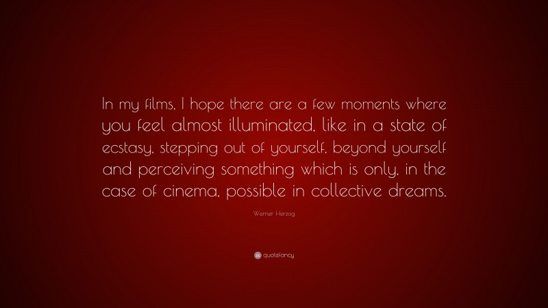 Werner Herzog Quote: “In my films, I hope there are a few moments where you feel almost illuminated, like in a state of ecstasy, stepping out of yourself, beyond yourself and perceiving something which is only, in the case of cinema, possible in collective dreams.”