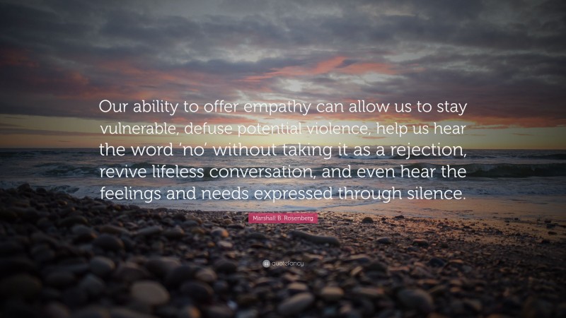 Marshall B. Rosenberg Quote: “Our ability to offer empathy can allow us to stay vulnerable, defuse potential violence, help us hear the word ‘no’ without taking it as a rejection, revive lifeless conversation, and even hear the feelings and needs expressed through silence.”