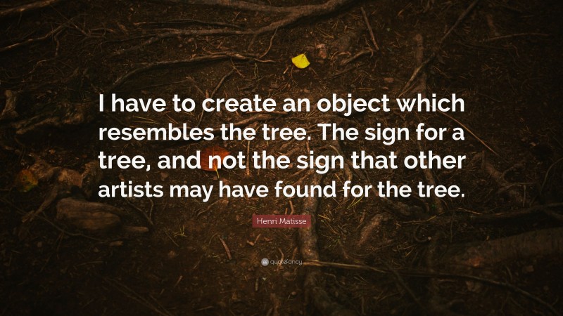 Henri Matisse Quote: “I have to create an object which resembles the tree. The sign for a tree, and not the sign that other artists may have found for the tree.”