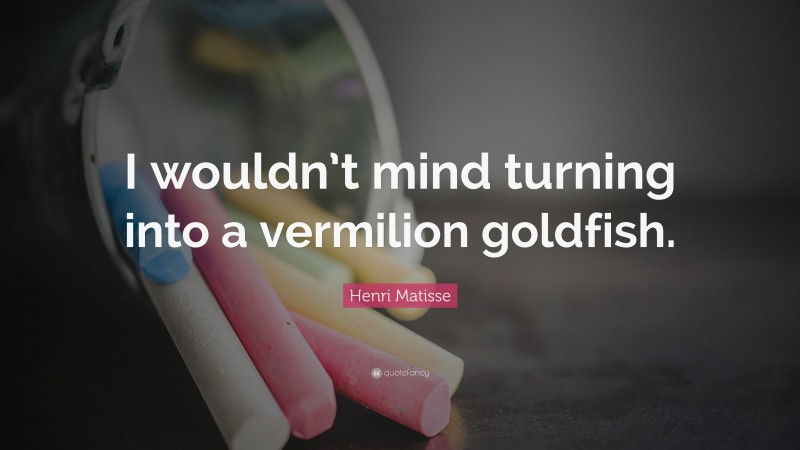 Henri Matisse Quote: “I wouldn’t mind turning into a vermilion goldfish.”
