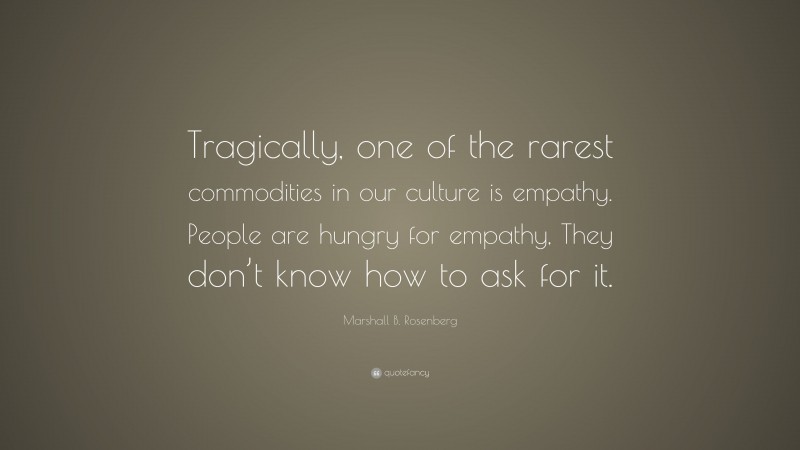Marshall B. Rosenberg Quote: “Tragically, one of the rarest commodities in our culture is empathy. People are hungry for empathy, They don’t know how to ask for it.”