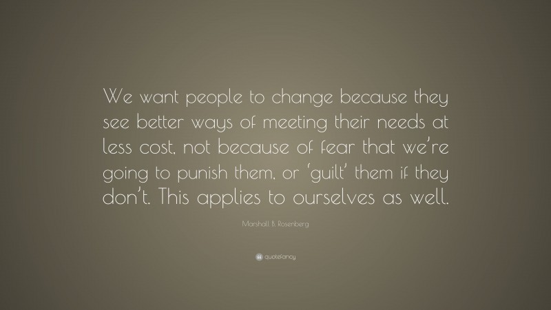 Marshall B. Rosenberg Quote: “We want people to change because they see better ways of meeting their needs at less cost, not because of fear that we’re going to punish them, or ‘guilt’ them if they don’t. This applies to ourselves as well.”
