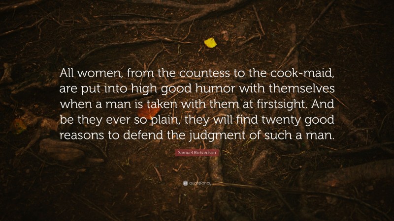 Samuel Richardson Quote: “All women, from the countess to the cook-maid, are put into high good humor with themselves when a man is taken with them at firstsight. And be they ever so plain, they will find twenty good reasons to defend the judgment of such a man.”