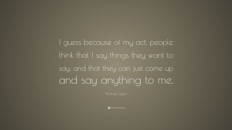 Wanda Sykes Quote: “I guess because of my act, people think that I say things they want to say, and that they can just come up and say anything to me.”