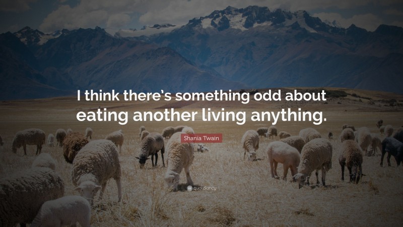 Shania Twain Quote: “I think there’s something odd about eating another living anything.”