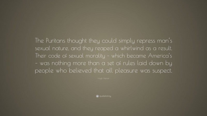 Hugh Hefner Quote: “The Puritans thought they could simply repress man’s sexual nature, and they reaped a whirlwind as a result. Their code of sexual morality – which became America’s – was nothing more than a set of rules laid down by people who believed that all pleasure was suspect.”