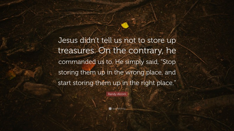 Randy Alcorn Quote: “Jesus didn’t tell us not to store up treasures. On the contrary, he commanded us to. He simply said, “Stop storing them up in the wrong place, and start storing them up in the right place.””