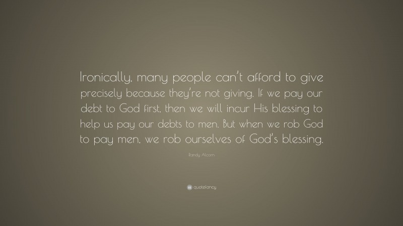 Randy Alcorn Quote: “Ironically, many people can’t afford to give precisely because they’re not giving. If we pay our debt to God first, then we will incur His blessing to help us pay our debts to men. But when we rob God to pay men, we rob ourselves of God’s blessing.”