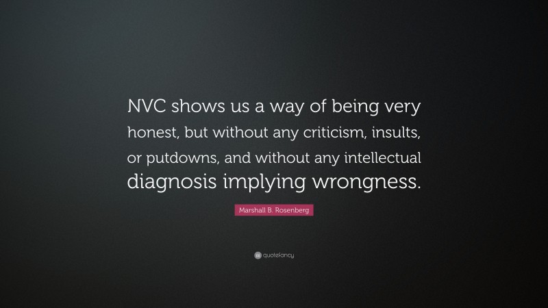Marshall B. Rosenberg Quote: “NVC shows us a way of being very honest, but without any criticism, insults, or putdowns, and without any intellectual diagnosis implying wrongness.”