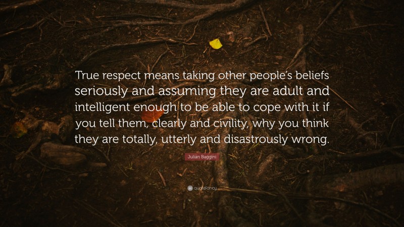 Julian Baggini Quote: “True respect means taking other people’s beliefs seriously and assuming they are adult and intelligent enough to be able to cope with it if you tell them, clearly and civility, why you think they are totally, utterly and disastrously wrong.”