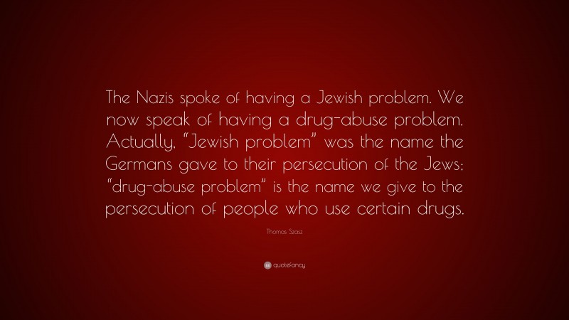 Thomas Szasz Quote: “The Nazis spoke of having a Jewish problem. We now speak of having a drug-abuse problem. Actually, “Jewish problem” was the name the Germans gave to their persecution of the Jews; “drug-abuse problem” is the name we give to the persecution of people who use certain drugs.”