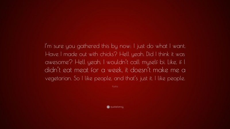 Kesha Quote: “I’m sure you gathered this by now: I just do what I want. Have I made out with chicks? Hell yeah. Did I think it was awesome? Hell yeah. I wouldn’t call myself bi. Like, if I didn’t eat meat for a week, it doesn’t make me a vegetarian. So I like people, and that’s just it. I like people.”