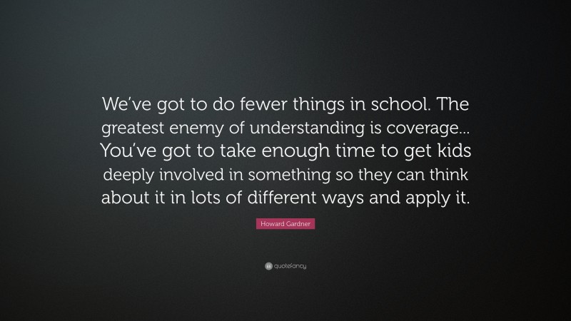 Howard Gardner Quote: “We’ve got to do fewer things in school. The greatest enemy of understanding is coverage... You’ve got to take enough time to get kids deeply involved in something so they can think about it in lots of different ways and apply it.”