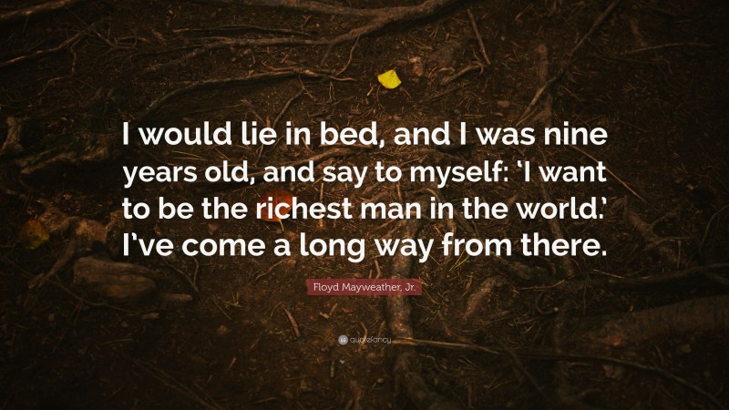 Floyd Mayweather, Jr. Quote: “I would lie in bed, and I was nine years old, and say to myself: ‘I want to be the richest man in the world.’ I’ve come a long way from there.”