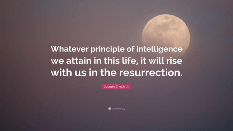 Joseph Smith Jr. Quote: “Whatever principle of intelligence we attain in this life, it will rise with us in the resurrection.”