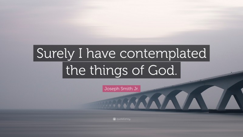 Joseph Smith Jr. Quote: “Surely I have contemplated the things of God.”