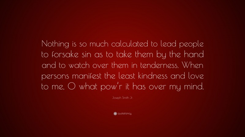 Joseph Smith Jr. Quote: “Nothing is so much calculated to lead people to forsake sin as to take them by the hand and to watch over them in tenderness. When persons manifest the least kindness and love to me, O what pow’r it has over my mind.”