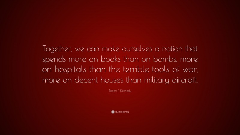 Robert F. Kennedy Quote: “Together, we can make ourselves a nation that spends more on books than on bombs, more on hospitals than the terrible tools of war, more on decent houses than military aircraft.”