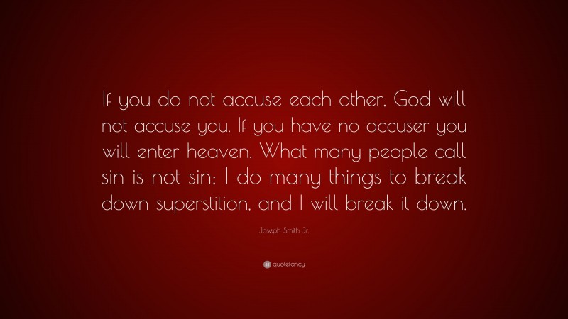 Joseph Smith Jr. Quote: “If you do not accuse each other, God will not accuse you. If you have no accuser you will enter heaven. What many people call sin is not sin; I do many things to break down superstition, and I will break it down.”