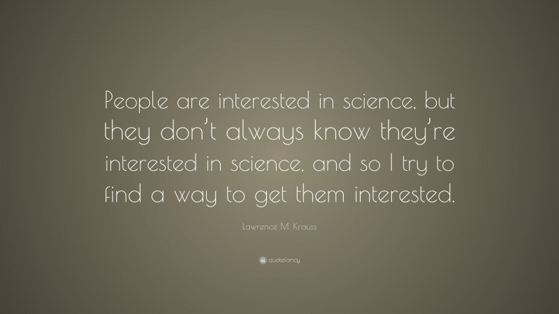 Lawrence M. Krauss Quote: “People are interested in science, but they don’t always know they’re interested in science, and so I try to find a way to get them interested.”