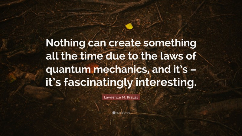 Lawrence M. Krauss Quote: “Nothing can create something all the time due to the laws of quantum mechanics, and it’s – it’s fascinatingly interesting.”