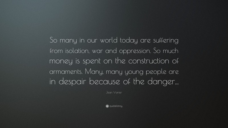 Jean Vanier Quote: “So many in our world today are suffering from isolation, war and oppression. So much money is spent on the construction of armaments. Many, many young people are in despair because of the danger...”